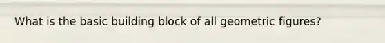 What is the basic building block of all geometric figures?