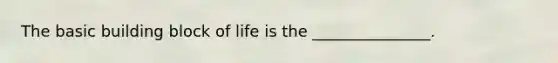 The basic building block of life is the _______________.