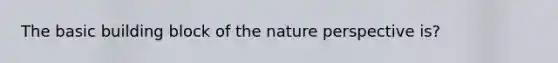 The basic building block of the nature perspective is?