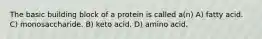 The basic building block of a protein is called a(n) A) fatty acid. C) monosaccharide. B) keto acid. D) amino acid.