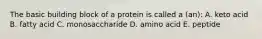 The basic building block of a protein is called a (an): A. keto acid B. fatty acid C. monosaccharide D. amino acid E. peptide