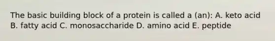 The basic building block of a protein is called a (an): A. keto acid B. fatty acid C. monosaccharide D. amino acid E. peptide