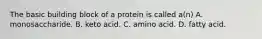 The basic building block of a protein is called a(n) A. monosaccharide. B. keto acid. C. amino acid. D. fatty acid.