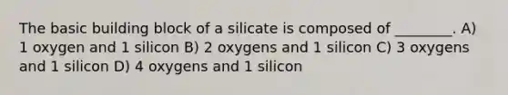 The basic building block of a silicate is composed of ________. A) 1 oxygen and 1 silicon B) 2 oxygens and 1 silicon C) 3 oxygens and 1 silicon D) 4 oxygens and 1 silicon