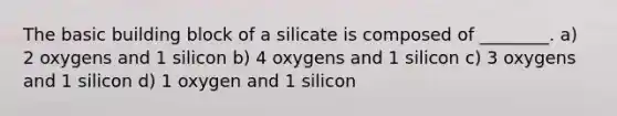 The basic building block of a silicate is composed of ________. a) 2 oxygens and 1 silicon b) 4 oxygens and 1 silicon c) 3 oxygens and 1 silicon d) 1 oxygen and 1 silicon