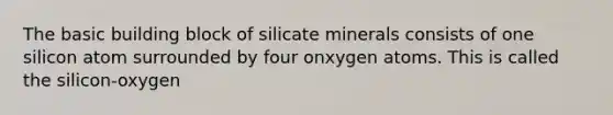 The basic building block of silicate minerals consists of one silicon atom surrounded by four onxygen atoms. This is called the silicon-oxygen