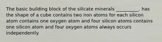 The basic building block of the silicate minerals __________. has the shape of a cube contains two iron atoms for each silicon atom contains one oxygen atom and four silicon atoms contains one silicon atom and four oxygen atoms always occurs independently