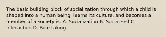 The basic building block of socialization through which a child is shaped into a human being, learns its culture, and becomes a member of a society is: A. Socialization B. Social self C. Interaction D. Role-taking