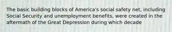 The basic building blocks of America's social safety net, including Social Security and unemployment benefits, were created in the aftermath of the Great Depression during which decade