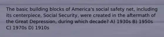 The basic building blocks of America's social safety net, including its centerpiece, Social Security, were created in the aftermath of the Great Depression, during which decade? A) 1930s B) 1950s C) 1970s D) 1910s