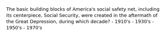 The basic building blocks of America's social safety net, including its centerpiece, Social Security, were created in the aftermath of the Great Depression, during which decade? - 1910's - 1930's - 1950's - 1970's