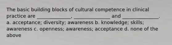 The basic building blocks of cultural competence in clinical practice are ______________, _______________ and _______________. a. acceptance; diversity; awareness b. knowledge; skills; awareness c. openness; awareness; acceptance d. none of the above