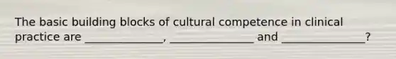 The basic building blocks of cultural competence in clinical practice are ______________, _______________ and _______________?