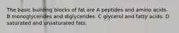 The basic building blocks of fat are A peptides and amino acids. B monoglycerides and diglycerides. C glycerol and fatty acids. D saturated and unsaturated fats.