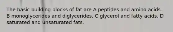 The basic building blocks of fat are A peptides and amino acids. B monoglycerides and diglycerides. C glycerol and fatty acids. D saturated and unsaturated fats.