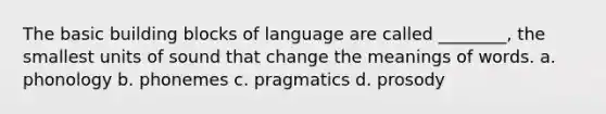 The basic building blocks of language are called ________, the smallest units of sound that change the meanings of words. a. phonology b. phonemes c. pragmatics d. prosody