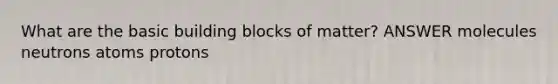 What are the basic building blocks of matter? ANSWER molecules neutrons atoms protons
