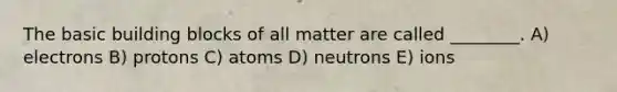 The basic building blocks of all matter are called ________. A) electrons B) protons C) atoms D) neutrons E) ions