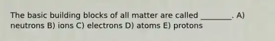 The basic building blocks of all matter are called ________. A) neutrons B) ions C) electrons D) atoms E) protons