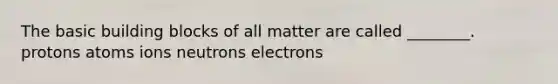 The basic building blocks of all matter are called ________. protons atoms ions neutrons electrons