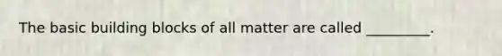 The basic building blocks of all matter are called _________.