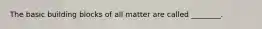The basic building blocks of all matter are called ________.