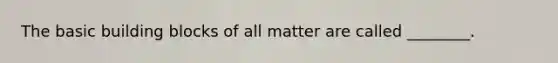 The basic building blocks of all matter are called ________.