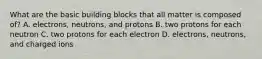 What are the basic building blocks that all matter is composed of? A. electrons, neutrons, and protons B. two protons for each neutron C. two protons for each electron D. electrons, neutrons, and charged ions