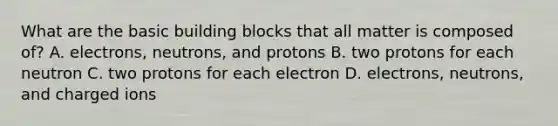 What are the basic building blocks that all matter is composed of? A. electrons, neutrons, and protons B. two protons for each neutron C. two protons for each electron D. electrons, neutrons, and charged ions