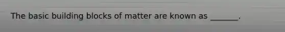 The basic building blocks of matter are known as _______.