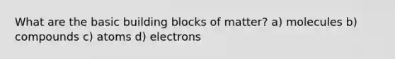 What are the basic building blocks of matter? a) molecules b) compounds c) atoms d) electrons