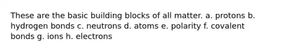 These are the basic building blocks of all matter. a. protons b. hydrogen bonds c. neutrons d. atoms e. polarity f. <a href='https://www.questionai.com/knowledge/kWply8IKUM-covalent-bonds' class='anchor-knowledge'>covalent bonds</a> g. ions h. electrons