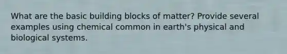 What are the basic building blocks of matter? Provide several examples using chemical common in earth's physical and biological systems.