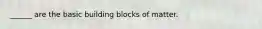 ______ are the basic building blocks of matter.