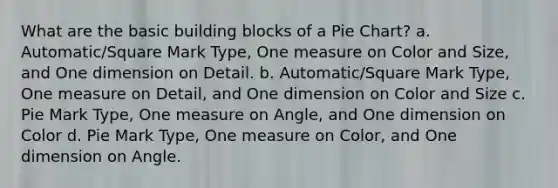 What are the basic building blocks of a Pie Chart? a. Automatic/Square Mark Type, One measure on Color and Size, and One dimension on Detail. b. Automatic/Square Mark Type, One measure on Detail, and One dimension on Color and Size c. Pie Mark Type, One measure on Angle, and One dimension on Color d. Pie Mark Type, One measure on Color, and One dimension on Angle.