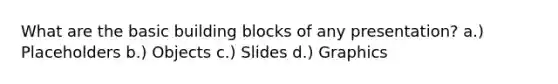 What are the basic building blocks of any presentation? a.) Placeholders b.) Objects c.) Slides d.) Graphics