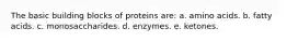 The basic building blocks of proteins are: a. amino acids. b. fatty acids. c. monosaccharides. d. enzymes. e. ketones.