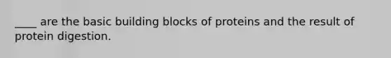 ____ are the basic building blocks of proteins and the result of protein digestion.