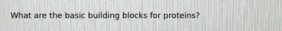 What are the basic building blocks for proteins?