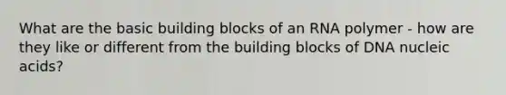 What are the basic building blocks of an RNA polymer - how are they like or different from the building blocks of DNA nucleic acids?
