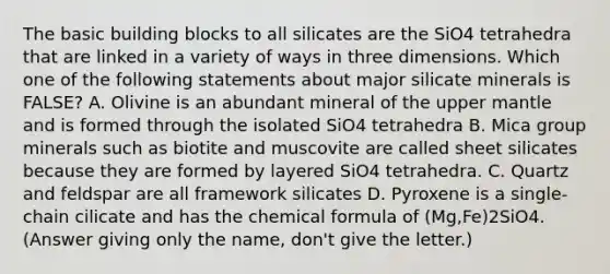 The basic building blocks to all silicates are the SiO4 tetrahedra that are linked in a variety of ways in three dimensions. Which one of the following statements about major silicate minerals is FALSE? A. Olivine is an abundant mineral of the upper mantle and is formed through the isolated SiO4 tetrahedra B. Mica group minerals such as biotite and muscovite are called sheet silicates because they are formed by layered SiO4 tetrahedra. C. Quartz and feldspar are all framework silicates D. Pyroxene is a single-chain cilicate and has the chemical formula of (Mg,Fe)2SiO4. (Answer giving only the name, don't give the letter.)