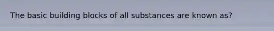 The basic building blocks of all substances are known as?