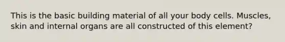 This is the basic building material of all your body cells. Muscles, skin and internal organs are all constructed of this element?