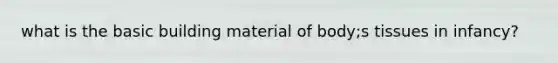 what is the basic building material of body;s tissues in infancy?