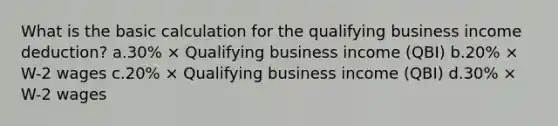 What is the basic calculation for the qualifying business income deduction? a.30% × Qualifying business income (QBI) b.20% × W-2 wages c.20% × Qualifying business income (QBI) d.30% × W-2 wages