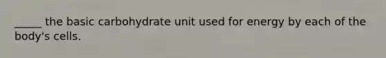 _____ the basic carbohydrate unit used for energy by each of the body's cells.