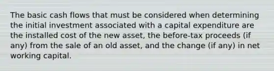 The basic cash flows that must be considered when determining the initial investment associated with a capital expenditure are the installed cost of the new asset, the before-tax proceeds (if any) from the sale of an old asset, and the change (if any) in net working capital.