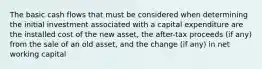 The basic cash flows that must be considered when determining the initial investment associated with a capital expenditure are the installed cost of the new asset, the after-tax proceeds (if any) from the sale of an old asset, and the change (if any) in net working capital