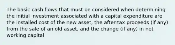 The basic cash flows that must be considered when determining the initial investment associated with a capital expenditure are the installed cost of the new asset, the after-tax proceeds (if any) from the sale of an old asset, and the change (if any) in net working capital