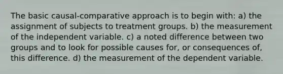 The basic causal-comparative approach is to begin with: a) the assignment of subjects to treatment groups. b) the measurement of the independent variable. c) a noted difference between two groups and to look for possible causes for, or consequences of, this difference. d) the measurement of the dependent variable.